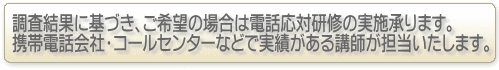 調査結果に基づき、ご希望の場合は電話応対研修の実施承ります。携帯電話会社・コールセンターなどで実績がある講師が担当いたします。